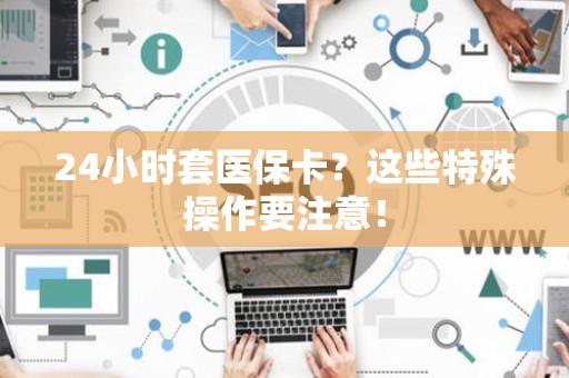 许昌24小时套医保卡？这些特殊操作要注意！